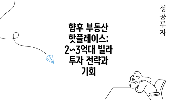 향후 부동산 핫플레이스: 2~3억대 빌라 투자 전략과 기회